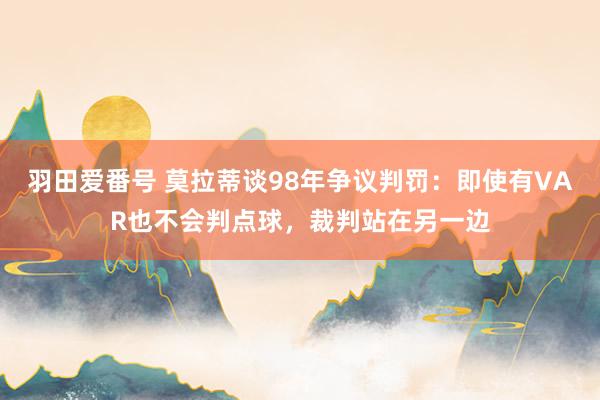 羽田爱番号 莫拉蒂谈98年争议判罚：即使有VAR也不会判点球，裁判站在另一边