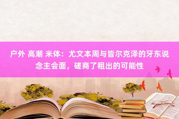 户外 高潮 米体：尤文本周与皆尔克泽的牙东说念主会面，磋商了租出的可能性