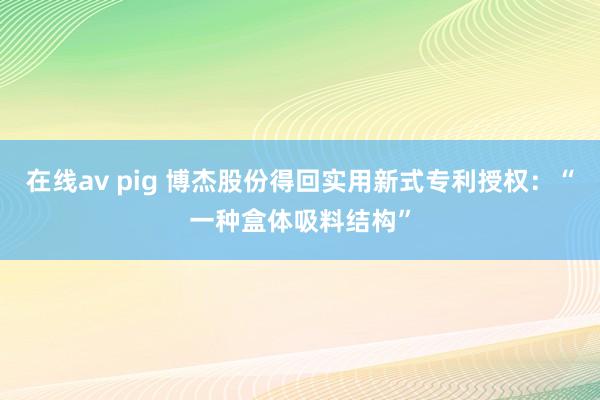 在线av pig 博杰股份得回实用新式专利授权：“一种盒体吸料结构”
