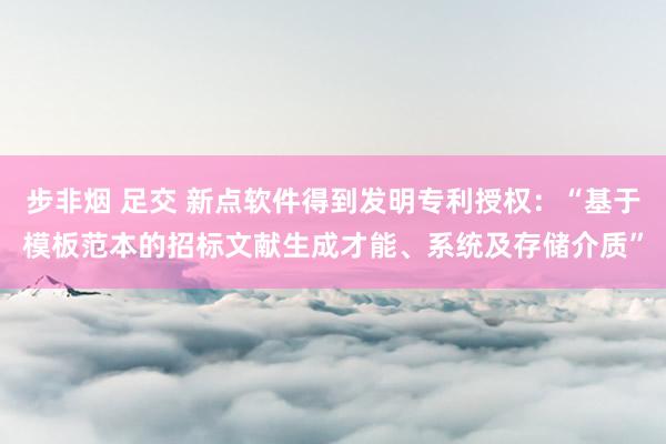 步非烟 足交 新点软件得到发明专利授权：“基于模板范本的招标文献生成才能、系统及存储介质”