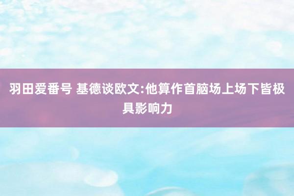 羽田爱番号 基德谈欧文:他算作首脑场上场下皆极具影响力