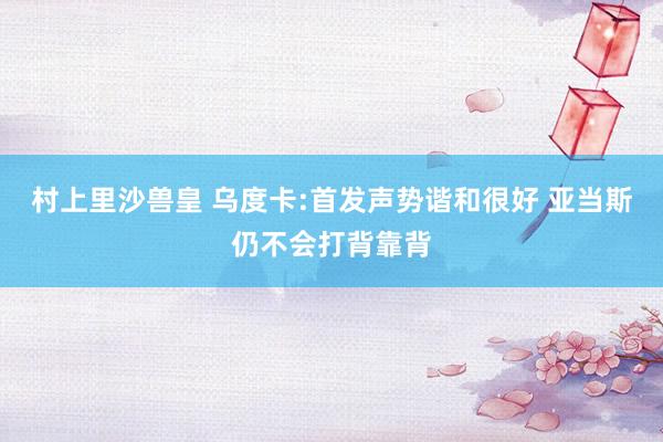 村上里沙兽皇 乌度卡:首发声势谐和很好 亚当斯仍不会打背靠背