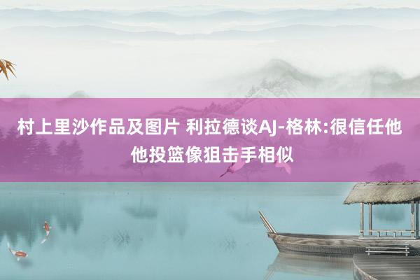 村上里沙作品及图片 利拉德谈AJ-格林:很信任他 他投篮像狙击手相似