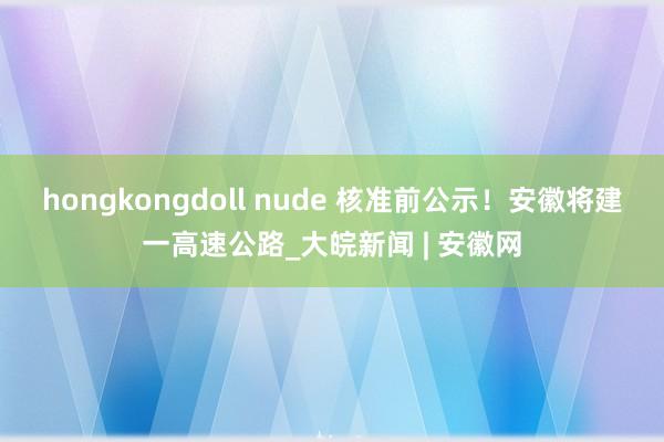 hongkongdoll nude 核准前公示！安徽将建一高速公路_大皖新闻 | 安徽网