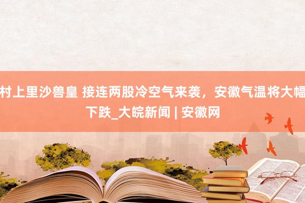 村上里沙兽皇 接连两股冷空气来袭，安徽气温将大幅下跌_大皖新闻 | 安徽网