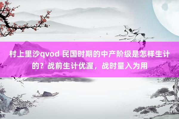 村上里沙qvod 民国时期的中产阶级是怎样生计的？战前生计优渥，战时量入为用