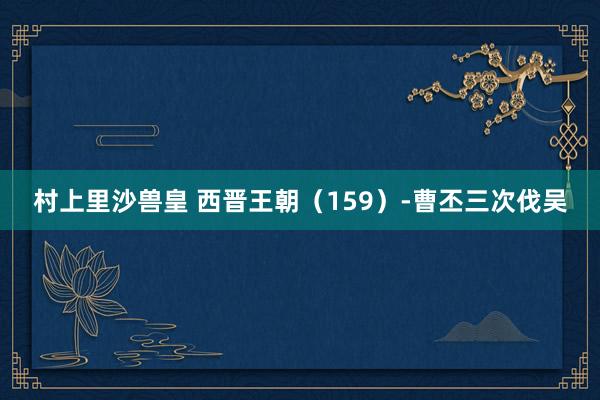 村上里沙兽皇 西晋王朝（159）-曹丕三次伐吴