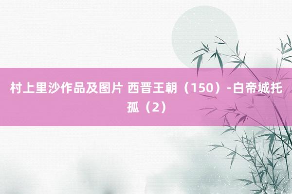 村上里沙作品及图片 西晋王朝（150）-白帝城托孤（2）
