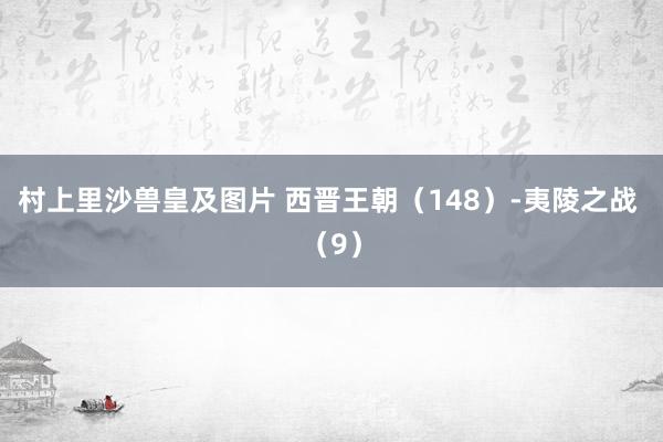 村上里沙兽皇及图片 西晋王朝（148）-夷陵之战 （9）