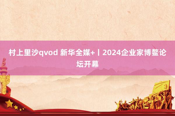 村上里沙qvod 新华全媒+丨2024企业家博鳌论坛开幕