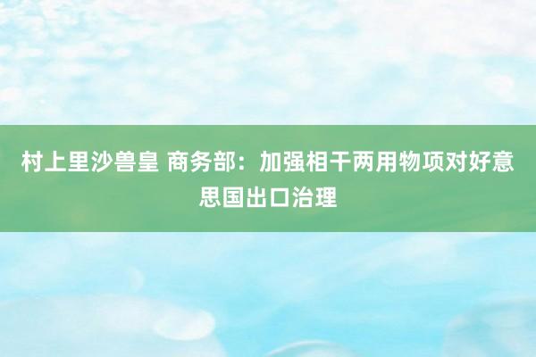 村上里沙兽皇 商务部：加强相干两用物项对好意思国出口治理
