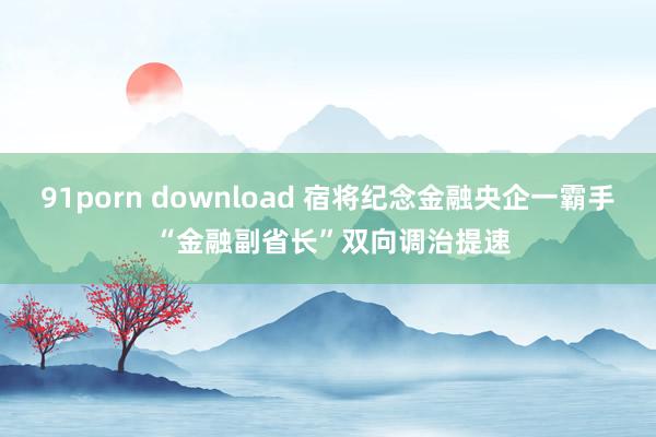 91porn download 宿将纪念金融央企一霸手 “金融副省长”双向调治提速