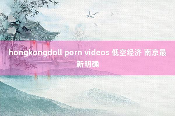 hongkongdoll porn videos 低空经济 南京最新明确