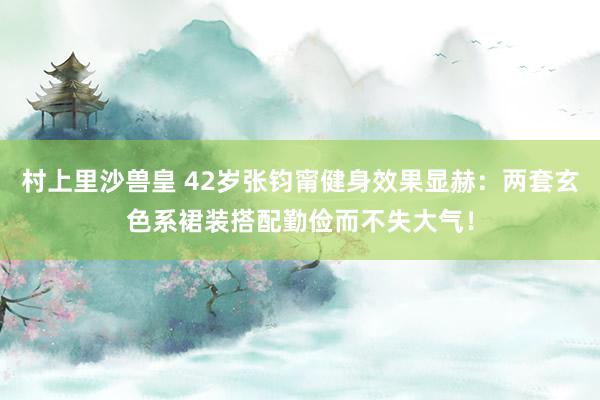 村上里沙兽皇 42岁张钧甯健身效果显赫：两套玄色系裙装搭配勤俭而不失大气！