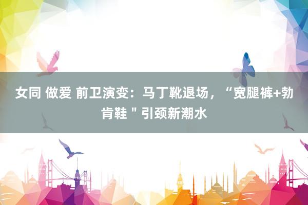 女同 做爱 前卫演变：马丁靴退场，“宽腿裤+勃肯鞋＂引颈新潮水