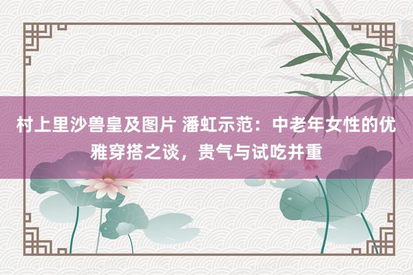 村上里沙兽皇及图片 潘虹示范：中老年女性的优雅穿搭之谈，贵气与试吃并重