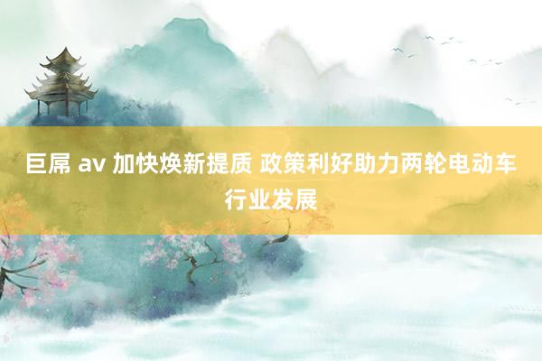 巨屌 av 加快焕新提质 政策利好助力两轮电动车行业发展