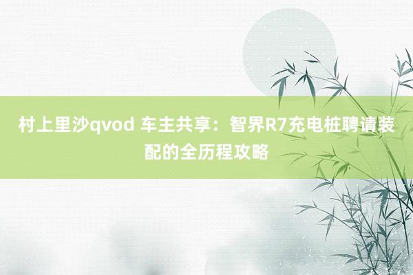 村上里沙qvod 车主共享：智界R7充电桩聘请装配的全历程攻略