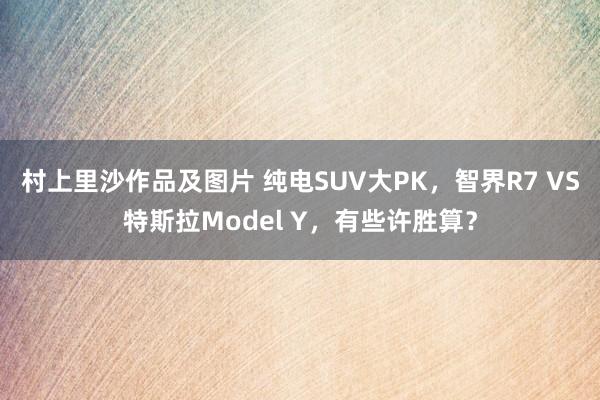 村上里沙作品及图片 纯电SUV大PK，智界R7 VS特斯拉Model Y，有些许胜算？