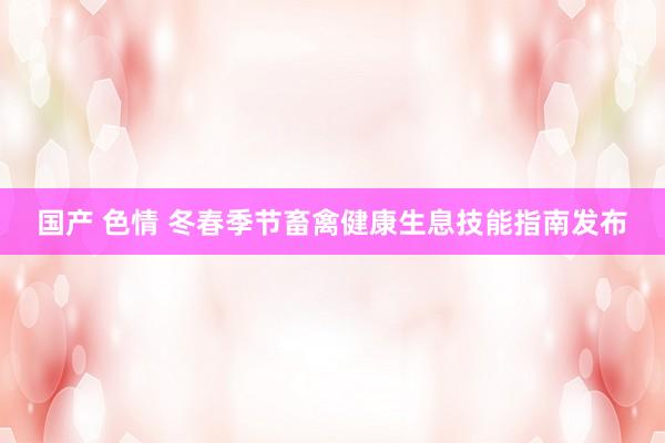 国产 色情 冬春季节畜禽健康生息技能指南发布