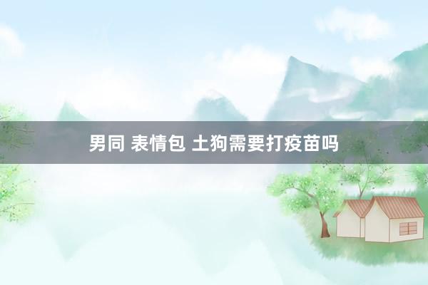 男同 表情包 土狗需要打疫苗吗