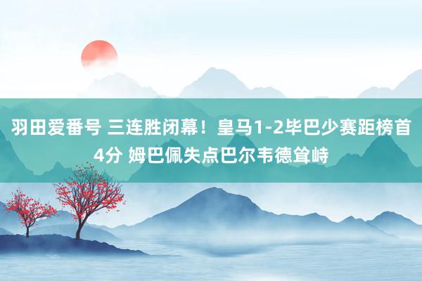 羽田爱番号 三连胜闭幕！皇马1-2毕巴少赛距榜首4分 姆巴佩失点巴尔韦德耸峙