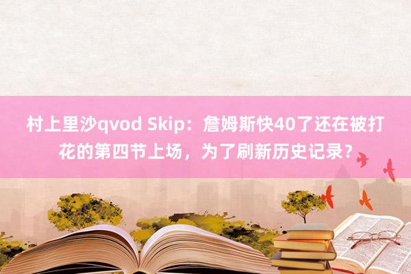 村上里沙qvod Skip：詹姆斯快40了还在被打花的第四节上场，为了刷新历史记录？