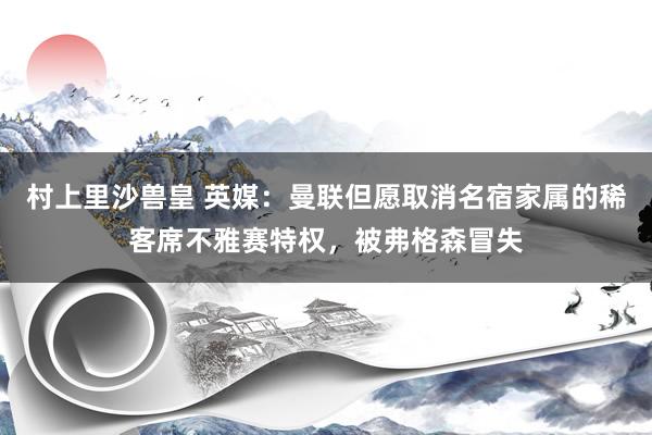 村上里沙兽皇 英媒：曼联但愿取消名宿家属的稀客席不雅赛特权，被弗格森冒失