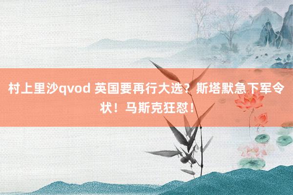村上里沙qvod 英国要再行大选？斯塔默急下军令状！马斯克狂怼！