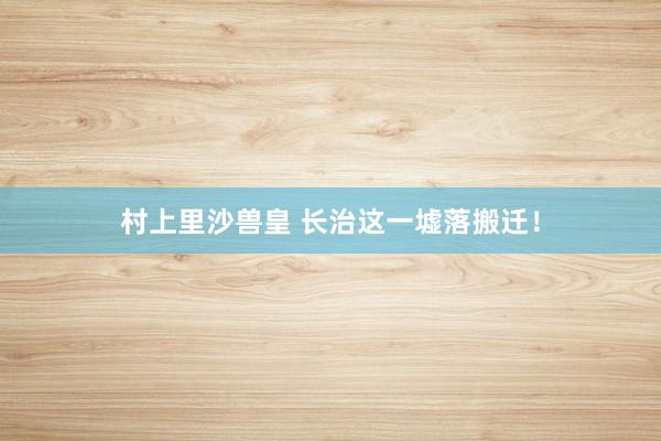 村上里沙兽皇 长治这一墟落搬迁！