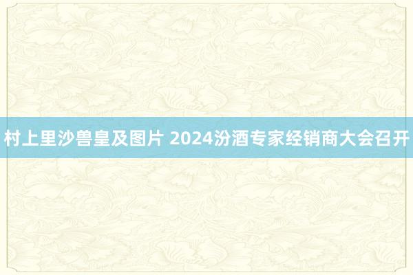 村上里沙兽皇及图片 2024汾酒专家经销商大会召开