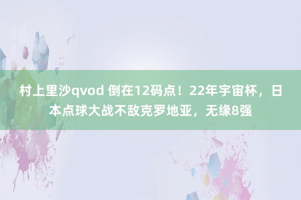 村上里沙qvod 倒在12码点！22年宇宙杯，日本点球大战不敌克罗地亚，无缘8强