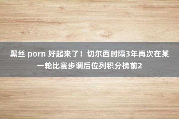 黑丝 porn 好起来了！切尔西时隔3年再次在某一轮比赛步调后位列积分榜前2