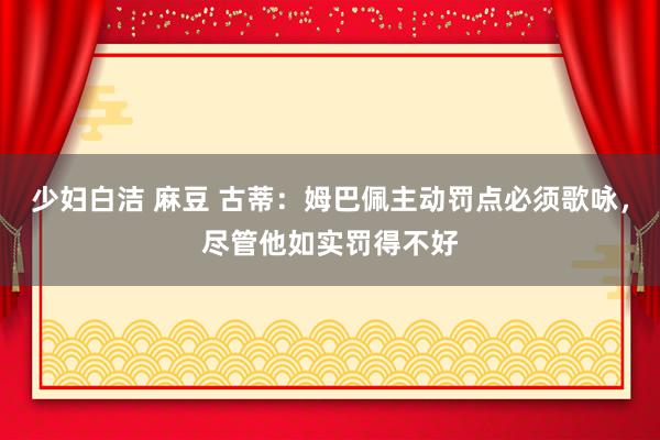少妇白洁 麻豆 古蒂：姆巴佩主动罚点必须歌咏，尽管他如实罚得不好