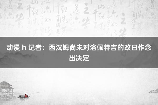 动漫 h 记者：西汉姆尚未对洛佩特吉的改日作念出决定