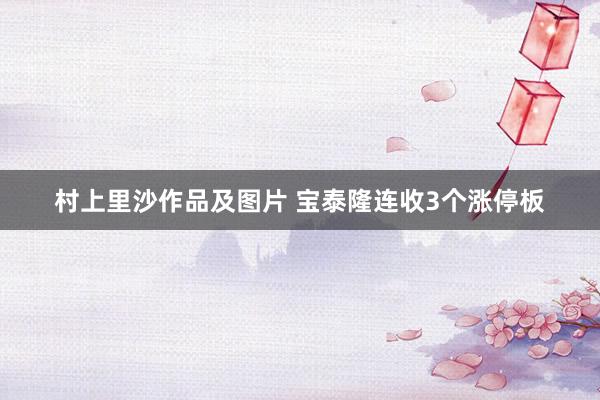 村上里沙作品及图片 宝泰隆连收3个涨停板