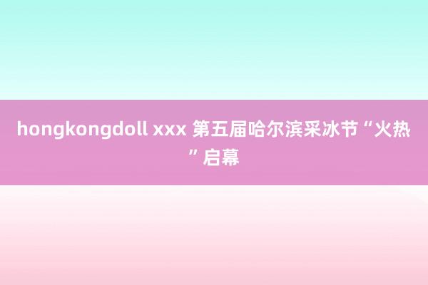 hongkongdoll xxx 第五届哈尔滨采冰节“火热”启幕