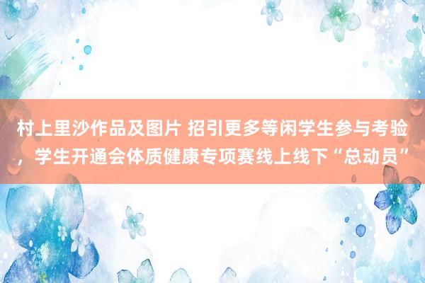 村上里沙作品及图片 招引更多等闲学生参与考验，学生开通会体质健康专项赛线上线下“总动员”