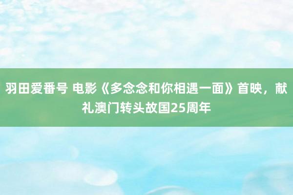 羽田爱番号 电影《多念念和你相遇一面》首映，献礼澳门转头故国25周年