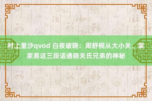 村上里沙qvod 白夜破晓：周舒桐从大小关、裴家易这三段话通晓关氏兄弟的神秘