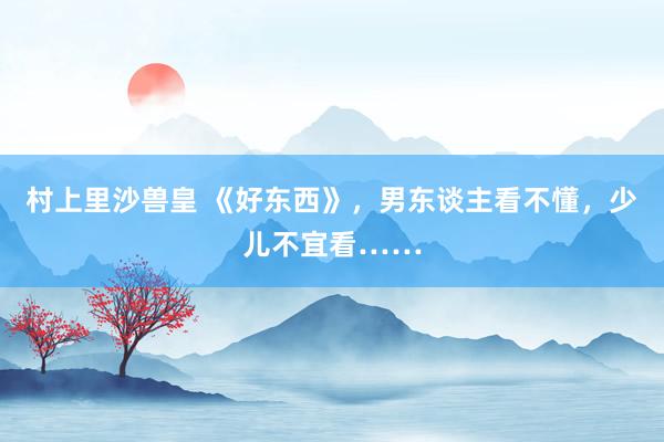 村上里沙兽皇 《好东西》，男东谈主看不懂，少儿不宜看……