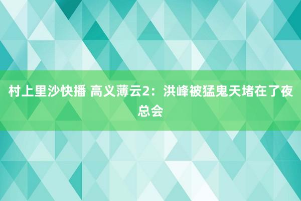 村上里沙快播 高义薄云2：洪峰被猛鬼天堵在了夜总会