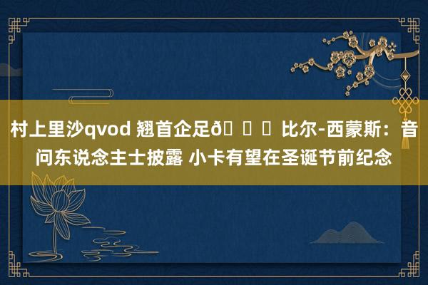 村上里沙qvod 翘首企足👀比尔-西蒙斯：音问东说念主士披露 小卡有望在圣诞节前纪念