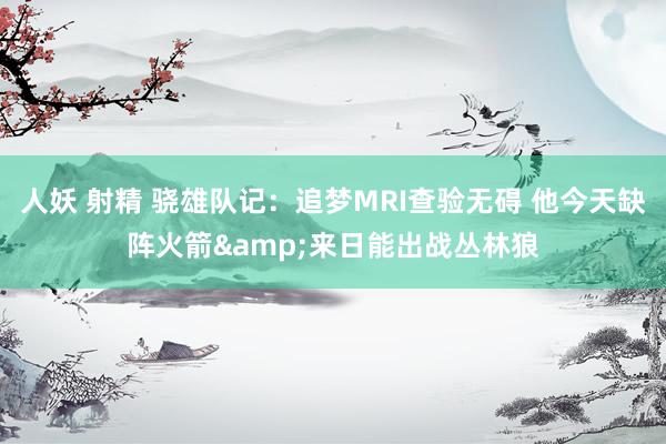 人妖 射精 骁雄队记：追梦MRI查验无碍 他今天缺阵火箭&来日能出战丛林狼