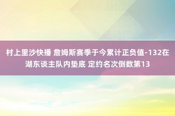村上里沙快播 詹姆斯赛季于今累计正负值-132在湖东谈主队内垫底 定约名次倒数第13