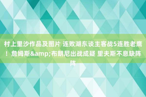 村上里沙作品及图片 连败湖东谈主客战5连胜老鹰！詹姆斯&布朗尼出战成疑 里夫斯不息缺阵