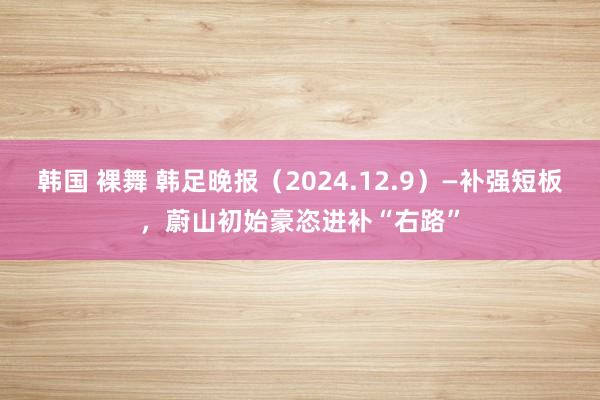 韩国 裸舞 韩足晚报（2024.12.9）—补强短板，蔚山初始豪恣进补“右路”