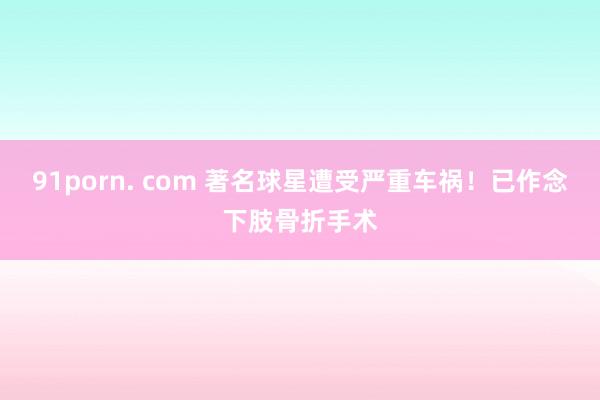91porn. com 著名球星遭受严重车祸！已作念下肢骨折手术