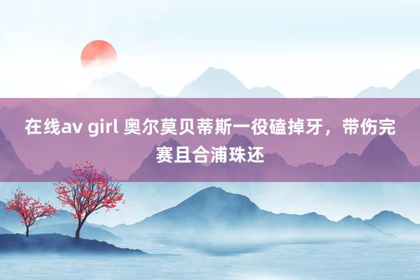 在线av girl 奥尔莫贝蒂斯一役磕掉牙，带伤完赛且合浦珠还