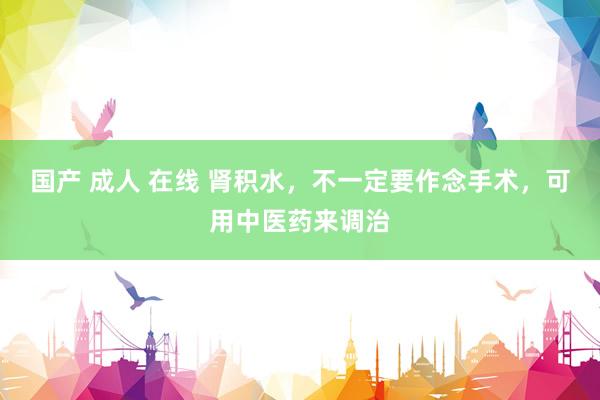 国产 成人 在线 肾积水，不一定要作念手术，可用中医药来调治